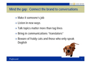 Mind the gap: Connect the brand to conversations

     Make it someone’s job
     Listen in new ways
     Talk topics matter more than tag lines
     Bring in communications “translators”
     Beware of fraidy cats and those who only speak
     Doglish




                                                      41
 