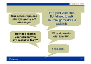 It’s a great value prop,
Our sales reps are       But I’d need to walk
 always going off     You through the deck to
    message.
                               explain it.


  How do I explain        What do we do
  your company to         with it in PR?
 my executive team?


                         Yeah, right.


                                                  5
 