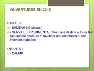 OUVERTURES EN 2016
ADULTES :
 - SAMSAH (40 places)
 - SERVICE EXPERIMENTAL 16-25 ans destiné à éviter les
ruptures de parcours et favoriser une orientation et une
insertion adaptées
ENFANTS :
 - CAMSP
 