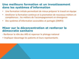 Une meilleure formation et un investissement
dans les systèmes d’information
• Une formation initiale permettant de mieux préparer le travail en équipe
• Améliorer la formation continue et la promotion de nouveaux métiers et
compétences : les métiers de l’accompagnement en émergence
• Des systèmes d’information accessibles et partagés (DMP2)
Miser sur la déconcentration et renforcer la
démocratie sanitaire
* Renforcer le rôle des ARS et repenser le pilotage national
* Impliquer davantage les patients et leurs représentants
 