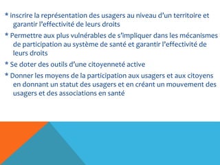 * inscrire la représentation des usagers au niveau d’un territoire et
garantir l’effectivité de leurs droits
* Permettre aux plus vulnérables de s’impliquer dans les mécanismes
de participation au système de santé et garantir l’effectivité de
leurs droits
* Se doter des outils d’une citoyenneté active
* Donner les moyens de la participation aux usagers et aux citoyens
en donnant un statut des usagers et en créant un mouvement des
usagers et des associations en santé
 