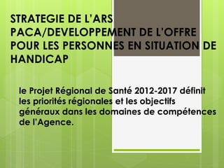 STRATEGIE DE L’ARS
PACA/DEVELOPPEMENT DE L’OFFRE
POUR LES PERSONNES EN SITUATION DE
HANDICAP
le Projet Régional de Santé 2012-2017 définit
les priorités régionales et les objectifs
généraux dans les domaines de compétences
de l’Agence.
 