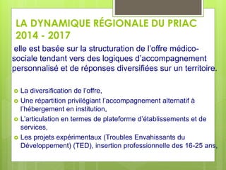 LA DYNAMIQUE RÉGIONALE DU PRIAC
2014 - 2017
elle est basée sur la structuration de l’offre médico-
sociale tendant vers des logiques d’accompagnement
personnalisé et de réponses diversifiées sur un territoire.
 La diversification de l’offre,
 Une répartition privilégiant l’accompagnement alternatif à
l’hébergement en institution,
 L’articulation en termes de plateforme d’établissements et de
services,
 Les projets expérimentaux (Troubles Envahissants du
Développement) (TED), insertion professionnelle des 16-25 ans,
 