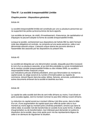 Titre IV : La société àresponsabilité Limitée
Chapitre premier : Dispositions générales
Article 44
La société àresponsabilité limitée est constituée par une ou plusieurs personnes qui
ne supportent les pertes qu'àconcurrence de leurs apports.
Les sociétés de banque, de crédit, d'investissement, d'assurance, de capitalisation et
d'épargne ne peuvent adopter la forme de société àresponsabilité limitée.
Lorsque la société, contrairement aux dispositions de l'article 982 du dahir formant
code des obligations et contrats, ne comporte qu'une seule personne, celle-ci est
dénommée associé unique. L'associé unique exerce les pouvoirs dévolus à
l'assemblée des associés par les dispositions du présent titre.
Article 45
La société est désignée par une dénomination sociale, àlaquelle peut être incorporé
le nom d'un ou plusieurs associés, et qui doit être précédée ou suivie immédiatement
de la mention société àresponsabilité limitée ou des initiales SARL ou société à
responsabilité limitée d'associé unique.
Les indications prévues àl'alinéa précédent, ainsi que l'énonciation du montant du
capital social, du siège social et du numéro d'immatriculation au registre de
commerce, doivent figurer dans les actes, lettres, factures, annonces, publications ou
autres documents émanant de la société et destinés aux tiers.
Article 46
Le capital de cette société doit être de cent mille dirhams au moins. Il est divisé en
parts sociales égales, dont le montant nominal ne peut être inférieur àcent dirhams.
La réduction du capital social àun montant inférieur doit être suivie, dans le délai
d'un an, d'une augmentation de capital ayant pour effet de porter celui-ci àun
montant au moins égal au montant prévu àl'alinéa précédent, àmoins que dans le
même délai, la société n'ait été transformée en société d'une autre forme. A défaut
d'augmentation ou de transformation, tout intéressé peut demander en justice la
dissolution de la société, deux mois après avoir mis les représentants légaux de
celle-ci en demeure de régulariser la situation.
 