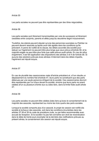 Article 55
Les parts sociales ne peuvent pas être représentées par des titres négociables.
Article 56
Les parts sociales sont librement transmissibles par voie de succession et librement
cessibles entre conjoints, parents et alliés jusqu'au deuxième degré inclusivement.
Toutefois, les statuts peuvent stipuler qu'une des personnes susvisées ou l'héritier ne
peuvent devenir associés qu'après avoir été agréés dans les conditions qu'ils
prévoient. A peine de nullité de la clause, les délais accordés àla société pour
statuer sur l'agrément ne peuvent être plus longs que ceux prévus àl'article 58, et la
majorité exigée ne peut être plus forte que celle prévue audit article. En cas de refus
d'agrément, il est fait application des dispositions des alinéas 3 et 4 de l'article 58. Si
aucune des solutions prévues àces alinéas n'intervient dans les délais impartis,
l'agrément est réputé acquis.
Article 57
En cas de pluralité des cessionnaires visés àl'article précédent et, s'il en résulte un
dépassement du nombre fixé àl'article 47, leurs parts ne constituent que des parts
détenues par une seule personne àl'égard de la société. Ces cessionnaires devront
être représentés par l'un d'eux devant la société, àmoins que leurs parts ne soient
cédées àl'un ou plusieurs d'entre eux ou àdes tiers, dans la limite fixée audit article
47.
Article 58
Les parts sociales ne peuvent être cédées àdes tiers qu'avec le consentement de la
majorité des associés, représentant au moins les trois quarts des parts sociales.
Lorsque la société comporte plus d'un associé, le projet de cession est notifié àla
société et àchacun des associés, soit dans les conditions énumérées dans les
articles 37,38 et 39 du code de procédure civile, ou par lettre recommandée avec
accusé de réception. Si la société n'a pas fait connaître son droit de revendication
dans le délai de trente jours àcompter de la dernière des notifications prévues au
présent alinéa, le consentement àla cession est réputé acquis.
 