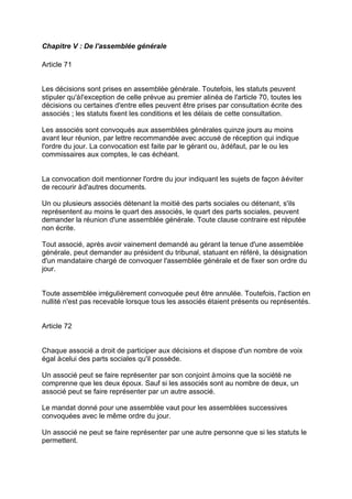Chapitre V : De l'assemblée générale
Article 71
Les décisions sont prises en assemblée générale. Toutefois, les statuts peuvent
stipuler qu'àl'exception de celle prévue au premier alinéa de l'article 70, toutes les
décisions ou certaines d'entre elles peuvent être prises par consultation écrite des
associés ; les statuts fixent les conditions et les délais de cette consultation.
Les associés sont convoqués aux assemblées générales quinze jours au moins
avant leur réunion, par lettre recommandée avec accusé de réception qui indique
l'ordre du jour. La convocation est faite par le gérant ou, àdéfaut, par le ou les
commissaires aux comptes, le cas échéant.
La convocation doit mentionner l'ordre du jour indiquant les sujets de façon àéviter
de recourir àd'autres documents.
Un ou plusieurs associés détenant la moitié des parts sociales ou détenant, s'ils
représentent au moins le quart des associés, le quart des parts sociales, peuvent
demander la réunion d'une assemblée générale. Toute clause contraire est réputée
non écrite.
Tout associé, après avoir vainement demandé au gérant la tenue d'une assemblée
générale, peut demander au président du tribunal, statuant en référé, la désignation
d'un mandataire chargé de convoquer l'assemblée générale et de fixer son ordre du
jour.
Toute assemblée irrégulièrement convoquée peut être annulée. Toutefois, l'action en
nullité n'est pas recevable lorsque tous les associés étaient présents ou représentés.
Article 72
Chaque associé a droit de participer aux décisions et dispose d'un nombre de voix
égal àcelui des parts sociales qu'il possède.
Un associé peut se faire représenter par son conjoint àmoins que la société ne
comprenne que les deux époux. Sauf si les associés sont au nombre de deux, un
associé peut se faire représenter par un autre associé.
Le mandat donné pour une assemblée vaut pour les assemblées successives
convoquées avec le même ordre du jour.
Un associé ne peut se faire représenter par une autre personne que si les statuts le
permettent.
 