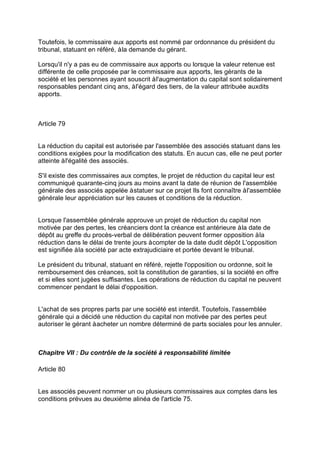 Toutefois, le commissaire aux apports est nommé par ordonnance du président du
tribunal, statuant en référé, àla demande du gérant.
Lorsqu'il n'y a pas eu de commissaire aux apports ou lorsque la valeur retenue est
différente de celle proposée par le commissaire aux apports, les gérants de la
société et les personnes ayant souscrit àl'augmentation du capital sont solidairement
responsables pendant cinq ans, àl'égard des tiers, de la valeur attribuée auxdits
apports.
Article 79
La réduction du capital est autorisée par l'assemblée des associés statuant dans les
conditions exigées pour la modification des statuts. En aucun cas, elle ne peut porter
atteinte àl'égalité des associés.
S'il existe des commissaires aux comptes, le projet de réduction du capital leur est
communiqué quarante-cinq jours au moins avant la date de réunion de l'assemblée
générale des associés appelée àstatuer sur ce projet Ils font connaître àl'assemblée
générale leur appréciation sur les causes et conditions de la réduction.
Lorsque l'assemblée générale approuve un projet de réduction du capital non
motivée par des pertes, les créanciers dont la créance est antérieure àla date de
dépôt au greffe du procès-verbal de délibération peuvent former opposition àla
réduction dans le délai de trente jours àcompter de la date dudit dépôt L'opposition
est signifiée àla société par acte extrajudiciaire et portée devant le tribunal.
Le président du tribunal, statuant en référé, rejette l'opposition ou ordonne, soit le
remboursement des créances, soit la constitution de garanties, si la société en offre
et si elles sont jugées suffisantes. Les opérations de réduction du capital ne peuvent
commencer pendant le délai d'opposition.
L'achat de ses propres parts par une société est interdit. Toutefois, l'assemblée
générale qui a décidé une réduction du capital non motivée par des pertes peut
autoriser le gérant àacheter un nombre déterminé de parts sociales pour les annuler.
Chapitre VII : Du contrôle de la société à responsabilité limitée
Article 80
Les associés peuvent nommer un ou plusieurs commissaires aux comptes dans les
conditions prévues au deuxième alinéa de l'article 75.
 
