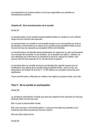 Les dispositions du présent article ne sont pas applicables aux sociétés en
redressement judiciaire.
Chapitre IX : De la transformation de la société
Article 87
La transformation d'une société àresponsabilité limitée en société en nom collectif,
exige l'accord unanime des associés.
La transformation en société en commandite simple ou en commandite par actions
est décidée conformément aux statuts de la société àresponsabilité limitée et avec
l'accord de tous les associés qui acceptent d'être commandités.
La transformation est décidée après présentation du rapport du ou des commissaires
aux comptes de la société, le cas échéant, sur la situation de celle-ci ; àdéfaut, ils
sont désignés par ordonnance du président du tribunal, statuant en référé, sauf
accord unanime des associés et ce, àla demande du gérant.
La transformation en société anonyme est décidée àla majorité requise pour la
modification des statuts de la société àresponsabilité limitée ; dans ce cas, les
dispositions de l'article 36 de la loi n° 17-95 relative aux sociétés anonymes sont
appliquées.
Toute transformation, effectuée en violation des règles du présent article, est nulle.
Titre V : De la société en participation
Article 88
La société en participation n'existe que dans les rapports entre associés et n'est pas
destinée àêtre connue des tiers.
Elle n'a pas la personnalité morale.
Elle n'est soumise ni àl'immatriculation, ni àaucune formalité de publicité et son
existence peut être prouvée par tous les moyens.
Elle peut être créée de fait.
Article 89
 