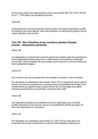 Le tout sous réserve des régularisations prévus aux articles 340, 342, 343 et 344 de
la loi n° 17-95 relative aux sociétés anonymes.
Article 99
Toute personne a le droit de prendre communication des pièces déposées au greffe
du tribunal et s'en faire délivrer, àses frais expédition ou extrait par le greffe ou par le
notaire détenteur de la minute.
Titre VIII : Des infractions et des sanctions pénales Chapitre
premier : dispositions générales
Article 100
Les dispositions du présent titre visant les gérants de sociétés objet de la présente loi
seront applicables àtoute personne qui, directement ou par personne interposée,
aura en fait, exercé la gestion de ces sociétés sous le couvert ou aux lieu et place de
leurs représentants légaux.
Article 101
Les sanctions prévues au présent titre sont portées au double en cas de récidive.
Par dérogation aux dispositions des articles 156 et 157 du code pénal, est en état de
récidive, au sens de la présente loi, quiconque ayant fait précédemment l'objet d'une
condamnation par jugement ayant acquis la force de la chose jugée àune peine
d'emprisonnement et/ou àune amende, commet le même délit.
Article 102
Les dispositions pénales de la présente loi ne sont applicables que si les faits
qu'elles répriment ne peuvent pas recevoir une qualification pénale plus grave en
vertu des dispositions du code pénal.
Article 103
Par dérogation aux dispositions des articles 55, 149 et 150 du code pénal, les
amendes prévues par la présente loi ne peuvent être réduites au-dessous du
 