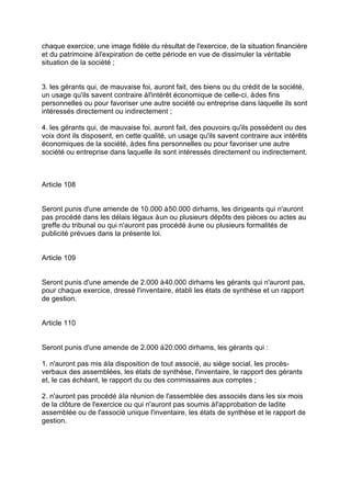 chaque exercice, une image fidèle du résultat de l'exercice, de la situation financière
et du patrimoine àl'expiration de cette période en vue de dissimuler la véritable
situation de la société ;
3. les gérants qui, de mauvaise foi, auront fait, des biens ou du crédit de la société,
un usage qu'ils savent contraire àl'intérêt économique de celle-ci, àdes fins
personnelles ou pour favoriser une autre société ou entreprise dans laquelle ils sont
intéressés directement ou indirectement ;
4. les gérants qui, de mauvaise foi, auront fait, des pouvoirs qu'ils possèdent ou des
voix dont ils disposent, en cette qualité, un usage qu'ils savent contraire aux intérêts
économiques de la société, àdes fins personnelles ou pour favoriser une autre
société ou entreprise dans laquelle ils sont intéressés directement ou indirectement.
Article 108
Seront punis d'une amende de 10.000 à50.000 dirhams, les dirigeants qui n'auront
pas procédé dans les délais légaux àun ou plusieurs dépôts des pièces ou actes au
greffe du tribunal ou qui n'auront pas procédé àune ou plusieurs formalités de
publicité prévues dans la présente loi.
Article 109
Seront punis d'une amende de 2.000 à40.000 dirhams les gérants qui n'auront pas,
pour chaque exercice, dressé l'inventaire, établi les états de synthèse et un rapport
de gestion.
Article 110
Seront punis d'une amende de 2.000 à20.000 dirhams, les gérants qui :
1. n'auront pas mis àla disposition de tout associé, au siège social, les procès-
verbaux des assemblées, les états de synthèse, l'inventaire, le rapport des gérants
et, le cas échéant, le rapport du ou des commissaires aux comptes ;
2. n'auront pas procédé àla réunion de l'assemblée des associés dans les six mois
de la clôture de l'exercice ou qui n'auront pas soumis àl'approbation de ladite
assemblée ou de l'associé unique l'inventaire, les états de synthèse et le rapport de
gestion.
 