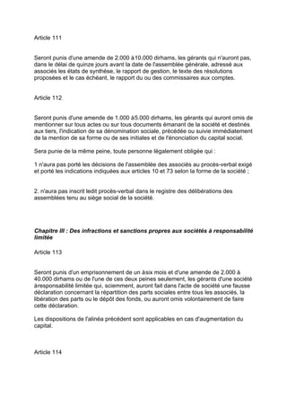 Article 111
Seront punis d'une amende de 2.000 à10.000 dirhams, les gérants qui n'auront pas,
dans le délai de quinze jours avant la date de l'assemblée générale, adressé aux
associés les états de synthèse, le rapport de gestion, le texte des résolutions
proposées et le cas échéant, le rapport du ou des commissaires aux comptes.
Article 112
Seront punis d'une amende de 1.000 à5.000 dirhams, les gérants qui auront omis de
mentionner sur tous actes ou sur tous documents émanant de la société et destinés
aux tiers, l'indication de sa dénomination sociale, précédée ou suivie immédiatement
de la mention de sa forme ou de ses initiales et de l'énonciation du capital social.
Sera punie de la même peine, toute personne légalement obligée qui :
1 n'aura pas porté les décisions de l'assemblée des associés au procès-verbal exigé
et porté les indications indiquées aux articles 10 et 73 selon la forme de la société ;
2. n'aura pas inscrit ledit procès-verbal dans le registre des délibérations des
assemblées tenu au siège social de la société.
Chapitre III : Des infractions et sanctions propres aux sociétés à responsabilité
limitée
Article 113
Seront punis d'un emprisonnement de un àsix mois et d'une amende de 2.000 à
40.000 dirhams ou de l'une de ces deux peines seulement, les gérants d'une société
àresponsabilité limitée qui, sciemment, auront fait dans l'acte de société une fausse
déclaration concernant la répartition des parts sociales entre tous les associés, la
libération des parts ou le dépôt des fonds, ou auront omis volontairement de faire
cette déclaration.
Les dispositions de l'alinéa précédent sont applicables en cas d'augmentation du
capital.
Article 114
 