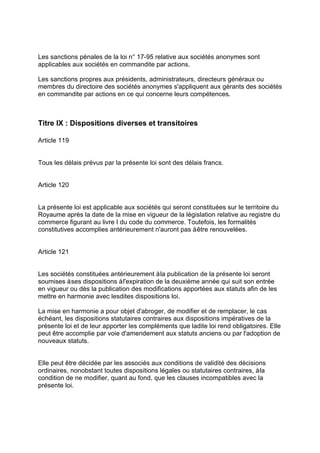 Les sanctions pénales de la loi n° 17-95 relative aux sociétés anonymes sont
applicables aux sociétés en commandite par actions.
Les sanctions propres aux présidents, administrateurs, directeurs généraux ou
membres du directoire des sociétés anonymes s'appliquent aux gérants des sociétés
en commandite par actions en ce qui concerne leurs compétences.
Titre IX : Dispositions diverses et transitoires
Article 119
Tous les délais prévus par la présente loi sont des délais francs.
Article 120
La présente loi est applicable aux sociétés qui seront constituées sur le territoire du
Royaume après la date de la mise en vigueur de la législation relative au registre du
commerce figurant au livre I du code du commerce. Toutefois, les formalités
constitutives accomplies antérieurement n'auront pas àêtre renouvelées.
Article 121
Les sociétés constituées antérieurement àla publication de la présente loi seront
soumises àses dispositions àl'expiration de la deuxième année qui suit son entrée
en vigueur ou dès la publication des modifications apportées aux statuts afin de les
mettre en harmonie avec lesdites dispositions loi.
La mise en harmonie a pour objet d'abroger, de modifier et de remplacer, le cas
échéant, les dispositions statutaires contraires aux dispositions impératives de la
présente loi et de leur apporter les compléments que ladite loi rend obligatoires. Elle
peut être accomplie par voie d'amendement aux statuts anciens ou par l'adoption de
nouveaux statuts.
Elle peut être décidée par les associés aux conditions de validité des décisions
ordinaires, nonobstant toutes dispositions légales ou statutaires contraires, àla
condition de ne modifier, quant au fond, que les clauses incompatibles avec la
présente loi.
 