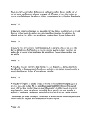 Toutefois, la transformation de la société ou l'augmentation de son capital par un
moyen autre que l'incorporation de réserves, bénéfices ou primes d'émission, ne
pourra être réalisée que dans les conditions requises pour la modification des statuts.
Article 122
Si pour une raison quelconque, les associés n'ont pu statuer régulièrement, le projet
de mise en harmonie des statuts sera soumis àl'homologation du président du
tribunal, statuant en référé, sur requête des représentants légaux de la société.
Article 123
Si aucune mise en harmonie n'est nécessaire, il en est pris acte par les associés
dont la délibération fait l'objet de la même publicité que la décision modifiant les
statuts. La présente loi est applicable àla société dès l'accomplissement de ces
formalités.
Article 124
A défaut de mise en harmonie des statuts avec les dispositions de la présente loi
dans le délai ci-dessus prescrit, les clauses statutaires contraires àces dispositions
seront réputées non écrites àl'expiration de ce délai.
Article 125
A défaut d'avoir porté le capital social, au moins au montant nominal prévu par le
premier alinéa de l'article 46, les sociétés àresponsabilité limitée dont le capital
serait inférieur àce montant devront, avant l'expiration du délai imparti, prononcer
leur dissolution ou se transformer en société d'une autre forme pour laquelle la
législation en vigueur n'exige pas un capital minimal supérieur au capital existant.
Les sociétés qui ne se seront pas conformées aux dispositions de l'alinéa précédent,
seront dissoutes de plein droit àl'expiration du délai imparti.
Article 126
 