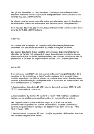 Les gérants de sociétés qui, volontairement, n'auront pas mis ou fait mettre les
statuts en harmonie avec les dispositions de la présente loi seront passibles d'une
amende de 2.000 à10.000 dirhams.
Le tribunal impartira un nouveau délai, qui ne saurait excéder six mois, dans lequel
les statuts devront être mis en harmonie avec les dispositions de la présente loi.
Si ce nouveau délai n'est pas observé, les gérants concernés seront passibles d'une
amende de 10.000 à20.000 dirhams.
Article 127
La présente loi n'abroge pas les dispositions législatives et réglementaires
auxquelles sont assujetties les sociétés soumises àun régime particulier.
Les clauses des statuts de ces sociétés, conformes aux dispositions législatives
abrogées par l'article 128, mais contraires aux dispositions de la présente loi non
visées par le régime particulier desdites sociétés, seront mises en harmonie avec la
présente loi. A cet effet, les dispositions des articles 121 à126 sont applicables.
Article 128
Sont abrogées, sous réserve de leur application transitoire jusqu'àl'expiration de la
deuxième année àcompter de la date d'entrée en vigueur de la présente loi aux
sociétés n'ayant pas procédé àla mise en harmonie de leurs statuts, les dispositions
relatives aux matières régies par la présente loi et notamment les textes suivants tels
qu'ils ont été modifiés ou complétés :
1. les dispositions des articles 29 à54 inclus du dahir du 9 ramadan 1331 (12 août
1913) formant code de commerce ;
2. les dispositions du dahir du 17 hija 1340 (11 août 1922) relatif aux sociétés de
capitaux, en ce qu'elles concernent les sociétés en commandite par actions.
Les dispositions de la présente loi ne sont pas applicables aux sociétés
commerciales lorsqu'elles sont àcapital variable et aux sociétés àparticipation
ouvrière, lesquelles restent régies par les dispositions du dahir précité du 17 hija
1340 (11 août 1922).
3. les dispositions du dahir du 22 safar 1345 (1er septembre 1926) tendant àinstituer
des sociétés àresponsabilité limitée ;
 