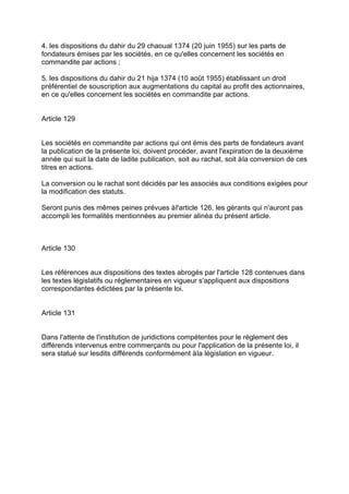 4. les dispositions du dahir du 29 chaoual 1374 (20 juin 1955) sur les parts de
fondateurs émises par les sociétés, en ce qu'elles concernent les sociétés en
commandite par actions ;
5. les dispositions du dahir du 21 hija 1374 (10 août 1955) établissant un droit
préférentiel de souscription aux augmentations du capital au profit des actionnaires,
en ce qu'elles concernent les sociétés en commandite par actions.
Article 129
Les sociétés en commandite par actions qui ont émis des parts de fondateurs avant
la publication de la présente loi, doivent procéder, avant l'expiration de la deuxième
année qui suit la date de ladite publication, soit au rachat, soit àla conversion de ces
titres en actions.
La conversion ou le rachat sont décidés par les associés aux conditions exigées pour
la modification des statuts.
Seront punis des mêmes peines prévues àl'article 126, les gérants qui n'auront pas
accompli les formalités mentionnées au premier alinéa du présent article.
Article 130
Les références aux dispositions des textes abrogés par l'article 128 contenues dans
les textes législatifs ou réglementaires en vigueur s'appliquent aux dispositions
correspondantes édictées par la présente loi.
Article 131
Dans l'attente de l'institution de juridictions compétentes pour le règlement des
différends intervenus entre commerçants ou pour l'application de la présente loi, il
sera statué sur lesdits différends conformément àla législation en vigueur.
 