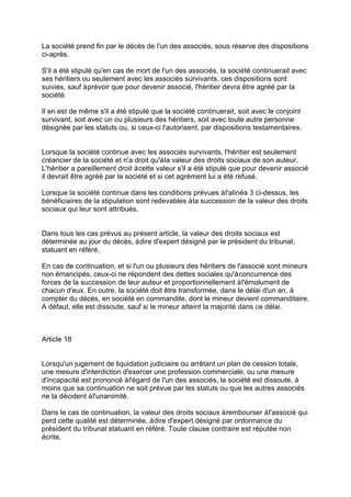 La société prend fin par le décès de l'un des associés, sous réserve des dispositions
ci-après.
S'il a été stipulé qu'en cas de mort de l'un des associés, la société continuerait avec
ses héritiers ou seulement avec les associés survivants, ces dispositions sont
suivies, sauf àprévoir que pour devenir associé, l'héritier devra être agréé par la
société.
Il en est de même s'il a été stipulé que la société continuerait, soit avec le conjoint
survivant, soit avec un ou plusieurs des héritiers, soit avec toute autre personne
désignée par les statuts ou, si ceux-ci l'autorisent, par dispositions testamentaires.
Lorsque la société continue avec les associés survivants, l'héritier est seulement
créancier de la société et n'a droit qu'àla valeur des droits sociaux de son auteur.
L'héritier a pareillement droit àcette valeur s'il a été stipulé que pour devenir associé
il devrait être agréé par la société et si cet agrément lui a été refusé.
Lorsque la société continue dans les conditions prévues àl'alinéa 3 ci-dessus, les
bénéficiaires de la stipulation sont redevables àla succession de la valeur des droits
sociaux qui leur sont attribués.
Dans tous les cas prévus au présent article, la valeur des droits sociaux est
déterminée au jour du décès, àdire d'expert désigné par le président du tribunal,
statuant en référé.
En cas de continuation, et si l'un ou plusieurs des héritiers de l'associé sont mineurs
non émancipés, ceux-ci ne répondent des dettes sociales qu'àconcurrence des
forces de la succession de leur auteur et proportionnellement àl'émolument de
chacun d'eux. En outre, la société doit être transformée, dans le délai d'un an, à
compter du décès, en société en commandite, dont le mineur devient commanditaire.
A défaut, elle est dissoute, sauf si le mineur atteint la majorité dans ce délai.
Article 18
Lorsqu'un jugement de liquidation judiciaire ou arrêtant un plan de cession totale,
une mesure d'interdiction d'exercer une profession commerciale, ou une mesure
d'incapacité est prononcé àl'égard de l'un des associés, la société est dissoute, à
moins que sa continuation ne soit prévue par les statuts ou que les autres associés
ne la décident àl'unanimité.
Dans le cas de continuation, la valeur des droits sociaux àrembourser àl'associé qui
perd cette qualité est déterminée, àdire d'expert désigné par ordonnance du
président du tribunal statuant en référé. Toute clause contraire est réputée non
écrite.
 