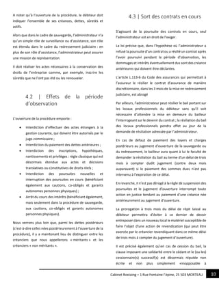 10Cabinet Rostaing – 1 Rue Fontaine l’épine, 25 503 MORTEAU
A noter qu’à l’ouverture de la procédure, le débiteur doit
indiquer l’ensemble de ses créances, dettes, sûretés et
actifs.
Alors que dans le cadre de sauvegarde, l’administrateur n’a
qu’un simple rôle de surveillance ou d’assistance, son rôle
est étendu dans le cadre du redressement judiciaire : en
plus de son rôle d’assistance, l’administrateur peut assurer
une mission de représentation.
Il doit réaliser les actes nécessaires à la conservation des
droits de l’entreprise comme, par exemple, inscrire les
sûretés que ne l’ont pas été ou les renouveler.
4.2 | Effets de la période
d’observation
L’ouverture de la procédure emporte :
 Interdiction d’effectuer des actes étrangers à la
gestion courante, qui doivent être autorisés par le
juge-commissaire ;
 Interdiction du paiement des dettes antérieures ;
 Interdiction des inscriptions, hypothèques,
nantissements et privilèges : règle classique qui est
désormais étendue aux actes et décisions
translatives ou constitutives de droits réels ;
 Interdiction des poursuites nouvelles et
interruption des poursuites en cours (bénéficiant
également aux cautions, co-obligés et garants
autonomes personnes physiques) ;
 Arrêt du cours des intérêts (bénéficiant également,
mais seulement dans la procédure de sauvegarde,
aux cautions, co-obligés et garants autonomes
personnes physiques).
Nous verrons plus loin que, parmi les dettes postérieurs
(c’est-à-dire celles nées postérieurement à l’ouverture de la
procédure), il y a maintenant lieu de distinguer entre les
créanciers que nous appellerons « méritants » et les
créanciers « non méritants ».
4.3 | Sort des contrats en cours
S’agissant de la poursuite des contrats en cours, seul
l’administrateur est en droit de l’exiger.
La loi précise que, dans l’hypothèse où l’administrateur a
refusé la poursuite d’un contrat ou a résilié un contrat après
l’avoir poursuivi pendant la période d’observation, les
dommages et intérêts éventuellement dus sont des créance
antérieures qui doivent être déclarées.
L’article L.113-6 du Code des assurances qui permettait à
l’assureur le résilier le contrat d’assurance de manière
discrétionnaire, dans les 3 mois de la mise en redressement
judiciaire, est abrogé
Par ailleurs, l’administrateur peut résilier le bail portant sur
les locaux professionnels du débiteur sans qu’il soit
nécessaire d’attendre la mise en demeure du bailleur
l’interrogeant sur le devenir du contrat ; la résiliation du bail
des locaux professionnels pendra effet au jour de la
demande de résiliation adressée par l’administrateur.
En cas de défaut de paiement des loyers et charges
postérieurs au jugement d’ouverture de la sauvegarde ou
du redressement, le bailleur aura quant à lui le faculté de
demander la résiliation du bail au terme d’un délai de trois
mois à compter dudit jugement (contre deux mois
auparavant) si le paiement des sommes dues n’est pas
intervenu à l’expiration de ce délai.
En revanche, il n’est pas dérogé à la règle de suspension des
poursuites et le jugement d’ouverture interrompt toute
action en justice tendant au paiement d’une créance née
antérieurement au jugement d’ouverture.
La prorogation à trois mois du délai de répit laissé au
débiteur permettra d’éviter à ce dernier de devoir
entreposer dans un nouveau local le matériel susceptible de
faire l’objet d’une action de revendication (qui peut être
exercée par le créancier revendiquant dans ce même délai
de trois mois à compter du jugement d’ouverture).
Il est précisé également qu’en cas de cession du bail, la
clause imposant une solidarité entre le cédant et le (ou les)
cessionnaire(s) successif(s) est désormais réputée non
écrite et non plus simplement «inopposable à
 