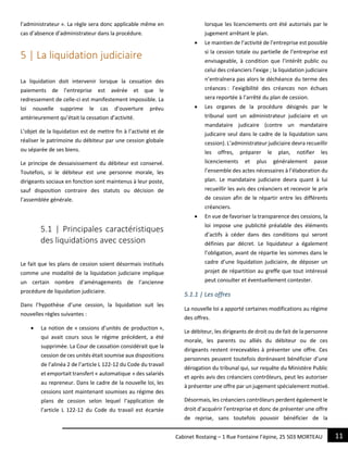 11Cabinet Rostaing – 1 Rue Fontaine l’épine, 25 503 MORTEAU
l’administrateur ». La règle sera donc applicable même en
cas d’absence d’administrateur dans la procédure.
5 | La liquidation judiciaire
La liquidation doit intervenir lorsque la cessation des
paiements de l’entreprise est avérée et que le
redressement de celle-ci est manifestement impossible. La
loi nouvelle supprime le cas d’ouverture prévu
antérieurement qu’était la cessation d’activité.
L’objet de la liquidation est de mettre fin à l’activité et de
réaliser le patrimoine du débiteur par une cession globale
ou séparée de ses biens.
Le principe de dessaisissement du débiteur est conservé.
Toutefois, si le débiteur est une personne morale, les
dirigeants sociaux en fonction sont maintenus à leur poste,
sauf disposition contraire des statuts ou décision de
l’assemblée générale.
5.1 | Principales caractéristiques
des liquidations avec cession
Le fait que les plans de cession soient désormais institués
comme une modalité de la liquidation judiciaire implique
un certain nombre d’aménagements de l’ancienne
procédure de liquidation judiciaire.
Dans l’hypothèse d’une cession, la liquidation suit les
nouvelles règles suivantes :
 La notion de « cessions d’unités de production »,
qui avait cours sous le régime précédent, a été
supprimée. La Cour de cassation considérait que la
cession de ces unités était soumise aux dispositions
de l’alinéa 2 de l’article L 122-12 du Code du travail
et emportait transfert « automatique » des salariés
au repreneur. Dans le cadre de la nouvelle loi, les
cessions sont maintenant soumises au régime des
plans de cession selon lequel l’application de
l’article L 122-12 du Code du travail est écartée
lorsque les licenciements ont été autorisés par le
jugement arrêtant le plan.
 Le maintien de l’activité de l’entreprise est possible
si la cession totale ou partielle de l’entreprise est
envisageable, à condition que l’intérêt public ou
celui des créanciers l’exige ; la liquidation judiciaire
n’entraînera pas alors le déchéance du terme des
créances : l’exigibilité des créances non échues
sera reportée à l’arrêté du plan de cession.
 Les organes de la procédure désignés par le
tribunal sont un administrateur judiciaire et un
mandataire judicaire (contre un mandataire
judicaire seul dans le cadre de la liquidation sans
cession). L’administrateur judiciaire devra recueillir
les offres, préparer le plan, notifier les
licenciements et plus généralement passe
l’ensemble des actes nécessaires à l’élaboration du
plan. Le mandataire judiciaire devra quant à lui
recueillir les avis des créanciers et recevoir le prix
de cession afin de le répartir entre les différents
créanciers.
 En vue de favoriser la transparence des cessions, la
loi impose une publicité préalable des éléments
d’actifs à céder dans des conditions qui seront
définies par décret. Le liquidateur a également
l’obligation, avant de répartie les sommes dans le
cadre d’une liquidation judiciaire, de déposer un
projet de répartition au greffe que tout intéressé
peut consulter et éventuellement contester.
5.1.1 | Les offres
La nouvelle loi a apporté certaines modifications au régime
des offres.
Le débiteur, les dirigeants de droit ou de fait de la personne
morale, les parents ou alliés du débiteur ou de ces
dirigeants restent irrecevables à présenter une offre. Ces
personnes peuvent toutefois dorénavant bénéficier d’une
dérogation du tribunal qui, sur requête du Ministère Public
et après avis des créanciers contrôleurs, peut les autoriser
à présenter une offre par un jugement spécialement motivé.
Désormais, les créanciers contrôleurs perdent également le
droit d’acquérir l’entreprise et donc de présenter une offre
de reprise, sans toutefois pouvoir bénéficier de la
 