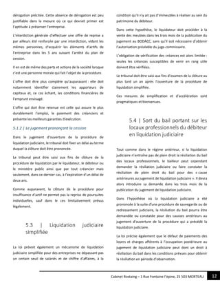 12Cabinet Rostaing – 1 Rue Fontaine l’épine, 25 503 MORTEAU
dérogation précitée. Cette absence de dérogation est peu
justifiable dans la mesure où ce qui devrait primer est
l’aptitude à préserver l’entreprise.
L’interdiction générale d’effectuer une offre de reprise a
par ailleurs été renforcée par une interdiction, vidant les
mêmes personnes, d’acquérir les éléments d’actifs de
l’entreprise dans les 5 ans suivant l’arrêté du plan de
cession.
Il en est de même des parts et actions de la société lorsque
c’est une personne morale qui fait l’objet de la procédure.
L’offre doit être plus complète qu’auparavant : elle doit
notamment identifier clairement les apporteurs de
capitaux et, ce cas échant, les conditions financières de
l’emprunt envisagé.
L’offre qui doit être retenue est celle qui assure le plus
durablement l’emploi, le paiement des créanciers et
présente les meilleurs garanties d’exécution.
5.1.2 | Le jugement prononçant la cession
Dans le jugement d’ouverture de la procédure de
liquidation judiciaire, le tribunal doit fixer un délai au terme
duquel la clôture doit être prononcée.
Le tribunal peut être saisi aux fins de clôture de la
procédure de liquidation par le liquidateur, le débiteur ou
le ministère public ainsi que par tout créancier mais
seulement, dans ce dernier cas, à l’expiration d’un délai de
deux ans.
Comme auparavant, la clôture de la procédure pour
insuffisance d’actif ne permet pas la reprise de poursuites
individuelles, sauf dans le ces limitativement prévus
légalement.
5.3 | Liquidation judiciaire
simplifiée
La loi prévoit également un mécanisme de liquidation
judiciaire simplifiée pour des entreprises ne dépassant pas
un certain seuil de salariés et de chiffre d’affaires, à la
condition qu’il n’y ait pas d’immeubles à réaliser au sein du
patrimoine du débiteur.
Dans cette hypothèse, le liquidateur doit procéder à la
vente des meubles dans les trois mois de la publication du
jugement au BODACC, sans qu’il soit nécessaire d’obtenir
l’autorisation préalable du juge-commissaire.
L’obligation de vérification des créances est alors limitée :
seules les créances susceptibles de venir en rang utile
doivent être vérifiées.
Le tribunal doit être saisi aux fins d’examen de la clôture au
plus tard un an après l’ouverture de la procédure de
liquidation simplifiée.
Ces mesures de simplification et d’accélération sont
pragmatiques et bienvenues.
5.4 | Sort du bail portant sur les
locaux professionnels du débiteur
en liquidation judiciaire
Tout comme dans le régime antérieur, si la liquidation
judiciaire n’entraîne pas de plein droit la résiliation du bail
des locaux professionnels, le bailleur peut cependant
demander la résiliation judiciaire ou faire constater la
résiliation de plein droit du bail pour des « cause
antérieures au jugement de liquidation judiciaire ». Il devra
alors introduire sa demande dans les trois mois de la
publication du jugement de liquidation judiciaire.
Dans l’hypothèse où la liquidation judiciaire a été
prononcée à la suite d’une procédure de sauvegarde ou de
redressement judiciaire, la résiliation du bail pourra être
demandée ou constatée pour des causses antérieurs au
jugement d’ouverture de la procédure qui a précédé la
liquidation judiciaire.
La loi précise également que le défaut de paiements des
loyers et charges afférents à l’occupation postérieure au
jugement de liquidation judiciaire peut dont un droit à
résiliation du bail dans les conditions prévues pour obtenir
la résiliation en période d’observation.
 