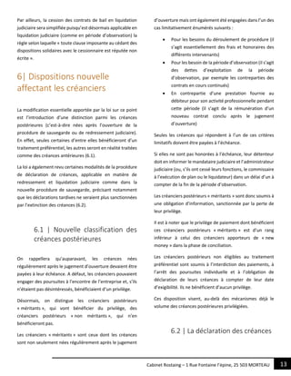 13Cabinet Rostaing – 1 Rue Fontaine l’épine, 25 503 MORTEAU
Par ailleurs, la cession des contrats de bail en liquidation
judiciaire sera simplifiée puisqu’est désormais applicable en
liquidation judiciaire (comme en période d’observation) la
règle selon laquelle « toute clause imposante au cédant des
dispositions solidaires avec le cessionnaire est réputée non
écrite ».
6| Dispositions nouvelle
affectant les créanciers
La modification essentielle apportée par la loi sur ce point
est l’introduction d’une distinction parmi les créances
postérieures (c’est-à-dire nées après l’ouverture de la
procédure de sauvegarde ou de redressement judiciaire).
En effet, seules certaines d’entre elles bénéficieront d’un
traitement préférentiel, les autres seront en réalité traitées
comme des créances antérieures (6.1).
La loi a également revu certaines modalités de la procédure
de déclaration de créances, applicable en matière de
redressement et liquidation judiciaire comme dans la
nouvelle procédure de sauvegarde, précisant notamment
que les déclarations tardives ne seraient plus sanctionnées
par l’extinction des créances (6.2).
6.1 | Nouvelle classification des
créances postérieures
On rappellera qu’auparavant, les créances nées
régulièrement après le jugement d’ouverture devaient être
payées à leur échéance. A défaut, les créanciers pouvaient
engager des poursuites à l’encontre de l’entreprise et, s’ils
n’étaient pas désintéressés, bénéficiaient d’un privilège.
Désormais, on distingue les créanciers postérieurs
« méritants », qui vont bénéficier du privilège, des
créanciers postérieurs « non méritants », qui n’en
bénéficieront pas.
Les créanciers « méritants » sont ceux dont les créances
sont non seulement nées régulièrement après le jugement
d’ouverture mais ont également été engagées dans l’un des
cas limitativement énumérés suivants :
 Pour les besoins du déroulement de procédure (il
s’agit essentiellement des frais et honoraires des
différents intervenants)
 Pour les besoin de la période d’observation (il s’agit
des dettes d’exploitation de la période
d’observation, par exemple les contreparties des
contrats en cours continués)
 En contrepartie d’une prestation fournie au
débiteur pour son activité professionnelle pendant
cette période (il s’agit de la rémunération d’un
nouveau contrat conclu après le jugement
d’ouverture)
Seules les créances qui répondent à l’un de ces critères
limitatifs doivent être payées à l’échéance.
Si elles ne sont pas honorées à l’échéance, leur détenteur
doit en informer le mandataire judiciaire et l’administrateur
judiciaire (ou, s’ils ont cessé leurs fonctions, le commissaire
à l’exécution de plan ou le liquidateur) dans un délai d’un à
compter de la fin de la période d’observation.
Les créanciers postérieurs « méritants » sont donc soumis à
une obligation d’information, sanctionnée par la perte de
leur privilège.
Il est à noter que le privilège de paiement dont bénéficient
ces créanciers postérieurs « méritants » est d’un rang
inférieur à celui des créanciers apporteurs de « new
money » dans la phase de conciliation.
Les créanciers postérieurs non éligibles au traitement
préférentiel sont soumis à l’interdiction des paiements, à
l’arrêt des poursuites individuelle et à l’obligation de
déclaration de leurs créances à compter de leur date
d’exigibilité. Ils ne bénéficient d’aucun privilège.
Ces disposition visent, au-delà des mécanismes déjà le
volume des créances postérieures privilégiées.
6.2 | La déclaration des créances
 