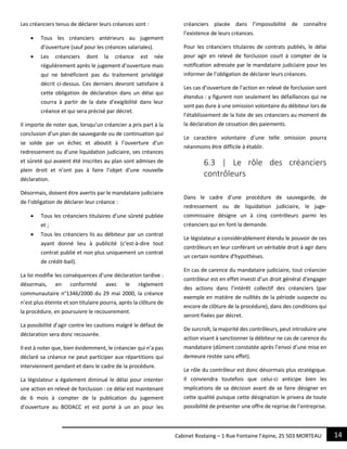14Cabinet Rostaing – 1 Rue Fontaine l’épine, 25 503 MORTEAU
Les créanciers tenus de déclarer leurs créances sont :
 Tous les créanciers antérieurs au jugement
d’ouverture (sauf pour les créances salariales).
 Les créanciers dont la créance est née
régulièrement après le jugement d’ouverture mais
qui ne bénéficient pas du traitement privilégié
décrit ci-dessus. Ces derniers devront satisfaire à
cette obligation de déclaration dans un délai qui
courra à partir de la date d’exigibilité dans leur
créance et qui sera précisé par décret.
Il importe de noter que, lorsqu’un créancier a pris part à la
conclusion d’un plan de sauvegarde ou de continuation qui
se solde par un échec et aboutit à l’ouverture d’un
redressement ou d’une liquidation judiciaire, ses créances
et sûreté qui avaient été inscrites au plan sont admises de
plein droit et n’ont pas à faire l’objet d’une nouvelle
déclaration.
Désormais, doivent être avertis par le mandataire judiciaire
de l’obligation de déclarer leur créance :
 Tous les créanciers titulaires d’une sûreté publiée
et ;
 Tous les créanciers lis au débiteur par un contrat
ayant donné lieu à publicité (c’est-à-dire tout
contrat publié et non plus uniquement un contrat
de crédit-bail).
La loi modifie les conséquences d’une déclaration tardive :
désormais, en conformité avec le règlement
communautaire n°1346/2000 du 29 mai 2000, la créance
n’est plus éteinte et son titulaire pourra, après la clôture de
la procédure, en poursuivre le recouvrement.
La possibilité d’agir contre les cautions malgré le défaut de
déclaration sera donc recouvrée.
Il est à noter que, bien évidemment, le créancier qui n’a pas
déclaré sa créance ne peut participer aux répartitions qui
interviennent pendant et dans le cadre de la procédure.
La législateur a également diminué le délai pour intenter
une action en relevé de forclusion : ce délai est maintenant
de 6 mois à compter de la publication du jugement
d’ouverture au BODACC et est porté à un an pour les
créanciers placée dans l’impossibilité de connaître
l’existence de leurs créances.
Pour les créanciers titulaires de contrats publiés, le délai
pour agir en relevé de forclusion court à compter de la
notification adressée par le mandataire judiciaire pour les
informer de l’obligation de déclarer leurs créances.
Les cas d’ouverture de l’action en relevé de forclusion sont
étendus : y figurent non seulement les défaillances qui ne
sont pas dure à une omission volontaire du débiteur lors de
l’établissement de la liste de ses créanciers au moment de
la déclaration de cessation des paiements.
Le caractère volontaire d’une telle omission pourra
néanmoins être difficile à établir.
6.3 | Le rôle des créanciers
contrôleurs
Dans le cadre d’une procédure de sauvegarde, de
redressement ou de liquidation judiciaire, le juge-
commissaire désigne un à cinq contrôleurs parmi les
créanciers qui en font la demande.
Le législateur a considérablement étendu le pouvoir de ces
contrôleurs en leur conférant un véritable droit à agir dans
un certain nombre d’hypothèses.
En cas de carence du mandataire judiciaire, tout créancier
contrôleur est en effet investi d’un droit général d’engager
des actions dans l’intérêt collectif des créanciers (par
exemple en matière de nullités de la période suspecte ou
encore de clôture de la procédure), dans des conditions qui
seront fixées par décret.
De surcroît, la majorité des contrôleurs, peut introduire une
action visant à sanctionner la débiteur ne cas de carence du
mandataire (dûment constatée après l’envoi d’une mise en
demeure restée sans effet).
Le rôle du contrôleur est donc désormais plus stratégique.
Il conviendra toutefois que celui-ci anticipe bien les
implications de sa décision avant de se faire désigner en
cette qualité puisque cette désignation le privera de toute
possibilité de présenter une offre de reprise de l’entreprise.
 
