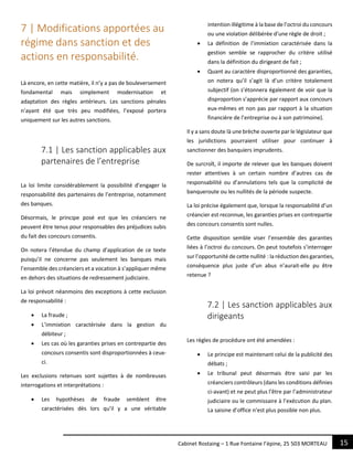 15Cabinet Rostaing – 1 Rue Fontaine l’épine, 25 503 MORTEAU
7 | Modifications apportées au
régime dans sanction et des
actions en responsabilité.
Là encore, en cette matière, il n’y a pas de bouleversement
fondamental mais simplement modernisation et
adaptation des règles antérieurs. Les sanctions pénales
n’ayant été que très peu modifiées, l’exposé portera
uniquement sur les autres sanctions.
7.1 | Les sanction applicables aux
partenaires de l’entreprise
La loi limite considérablement la possibilité d’engager la
responsabilité des partenaires de l’entreprise, notamment
des banques.
Désormais, le principe posé est que les créanciers ne
peuvent être tenus pour responsables des préjudices subis
du fait des concours consentis.
On notera l’étendue du champ d’application de ce texte
puisqu’il ne concerne pas seulement les banques mais
l’ensemble des créanciers et a vocation à s’appliquer même
en dehors des situations de redressement judiciaire.
La loi prévoit néanmoins des exceptions à cette exclusion
de responsabilité :
 La fraude ;
 L’immixtion caractérisée dans la gestion du
débiteur ;
 Les cas où les garanties prises en contrepartie des
concours consentis sont disproportionnées à ceux-
ci.
Les exclusions retenues sont sujettes à de nombreuses
interrogations et interprétations :
 Les hypothèses de fraude semblent être
caractérisées dès lors qu’il y a une véritable
intention illégitime à la base de l’octroi du concours
ou une violation délibérée d’une règle de droit ;
 La définition de l’immixtion caractérisée dans la
gestion semble se rapprocher du critère utilisé
dans la définition du dirigeant de fait ;
 Quant au caractère disproportionné des garanties,
on notera qu’il s’agit là d’un critère totalement
subjectif (on s’étonnera également de voir que la
disproportion s’apprécie par rapport aux concours
eux-mêmes et non pas par rapport à la situation
financière de l’entreprise ou à son patrimoine).
Il y a sans doute là une brèche ouverte par le législateur que
les juridictions pourraient utiliser pour continuer à
sanctionner des banquiers imprudents.
De surcroît, il importe de relever que les banques doivent
rester attentives à un certain nombre d’autres cas de
responsabilité ou d’annulations tels que la complicité de
banqueroute ou les nullités de la période suspecte.
La loi précise également que, lorsque la responsabilité d’un
créancier est reconnue, les garanties prises en contrepartie
des concours consentis sont nulles.
Cette disposition semble viser l’ensemble des garanties
liées à l’octroi du concours. On peut toutefois s’interroger
sur l’opportunité de cette nullité : la réduction des garanties,
conséquence plus juste d’un abus n’aurait-elle pu être
retenue ?
7.2 | Les sanction applicables aux
dirigeants
Les règles de procédure ont été amendées :
 Le principe est maintenant celui de la publicité des
débats ;
 Le tribunal peut désormais être saisi par les
créanciers contrôleurs (dans les conditions définies
ci-avant) et ne peut plus l’être par l’administrateur
judiciaire ou le commissaire à l’exécution du plan.
La saisine d’office n’est plus possible non plus.
 