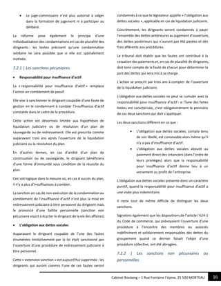 16Cabinet Rostaing – 1 Rue Fontaine l’épine, 25 503 MORTEAU
 Le juge-commissaire n’est plus autorisé à siéger
dans la formation de jugement ni à participer au
délibéré.
La réforme pose également le principe d’une
individualisation des condamnations en cas de pluralité des
dirigeants : les textes précisent qu’une condamnation
solidaire ne sera possible que si elle est spécialement
motivée.
7.2.1 | Les sanctions pécuniaires
 Responsabilité pour insuffisance d’actif
La « responsabilité pour insuffisance d’actif » remplace
l’action en comblement de passif.
Elle vise à sanctionner le dirigeant coupable d’une faute de
gestion en le condamnant à combler l’insuffisance d’actif
constatée dans le cadre de la procédure.
Cette action est désormais limitée aux hypothèses de
liquidation judiciaire ou de résolution d’un plan de
sauvegarde ou de redressement. Elle est prescrite comme
auparavant trois ans après l’ouverture de la liquidation
judiciaire ou la résolution du plan.
En d’autres termes, en cas d’arrêté d’un plan de
continuation ou de sauvegarde, le dirigeant bénéficiera
d’une forme d’immunité sous condition de la réussite du
plan.
Ceci est logique dans la mesure où, en cas d succès du plan,
il n’y a plus d’insuffisances à combler.
La sanction en cas de non-exécution de la condamnation au
comblement de l’insuffisance d’actif n’est plus la mise en
redressement judiciaire à titre personnel du dirigeant mais
le prononcé d’une faillite personnelle (sanction non
pécuniaire visant à écarter le dirigeant de la vie des affaires).
 L’obligation aux dettes sociales
Auparavant le dirigeant coupable de l’une des fautes
énumérées limitativement par la loi était sanctionné par
l’ouverture d’une procédure de redressement judiciaire à
titre personnel.
Cette « extension sanction » est aujourd’hui supprimée : les
dirigeants qui auront commis l’une de ces fautes seront
condamnés à ce que le législateur appelle « l’obligation aux
dettes sociales », applicable en cas de liquidation judiciaire.
Concrètement, les dirigeants seront condamnés à payer
l’ensemble des dettes antérieures au jugement d’ouverture,
des dettes postérieurs qui n’auront pas été payées et des
frais afférents aux procédures.
Le tribunal doit établir que les fautes ont contribué à la
cessation des paiements et, en cas de pluralité de dirigeants,
doit tenir compte de la faute de chacun pour déterminer la
part des dettes qui sera mis à sa charge.
L’action se prescrit par trois ans à compter de l’ouverture
de la liquidation judiciaire.
L’obligation aux dettes sociales ne peut se cumuler avec la
responsabilité pour insuffisance d’actif : si l’lune des faites
listées est caractérisée, c’est obligatoirement la première
de ces deux sanctions qui doit s’appliquer.
Les deux sanctions diffèrent en ce que :
 L’obligation aux dettes sociales, compte tenu
de son libellé, est concevable alors même qu’il
n’y a pas d’insuffisance d’actif.
 L’obligation aux dettes sociales aboutit au
paiement direct des créanciers (dans l’ordre de
leurs privilèges) alors que la responsabilité
pour insuffisance d’actif donne lieu à un
versement au profit de l’entreprise.
L’obligation aux dettes sociales présente donc un caractère
punitif, quand la responsabilité pour insuffisance d’actif a
une visée plus indemnitaire.
Il reste tout de même difficile de distinguer les deux
sanctions.
Signalons également que les dispositions de l’article l 624-1
du Code de commerce, qui prévoyaient l’ouverture d’une
procédure à l’encontre des membres ou associés
indéfiniment et solidairement responsables des dettes du
groupement quand ce dernier faisait l’objet d’une
procédure collective, ont été abrogées.
7.2.2 | Les sanctions non pécuniaires ou
personnelles
 
