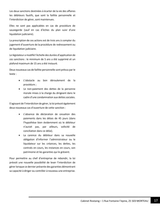 17Cabinet Rostaing – 1 Rue Fontaine l’épine, 25 503 MORTEAU
Les deux sanctions destinées à écarter de la vie des affaires
les débiteurs fautifs, que sont la faillite personnelle et
l’interdiction de gérer, sont maintenues.
Elles ne sont pas applicables en cas de procédure de
sauvegarde (sauf en cas d’échec du plan suivi d’une
liquidation judiciaire).
La prescription de ces actions est de trois ans à compter du
jugement d’ouverture de la procédure de redressement ou
de liquidation judiciaire.
Le législateur a modifié l’échelle des durées d’application de
ces sanctions : le minimum de 5 ans a été supprimé et un
plafond maximum de 15 ans a été instauré.
Deux nouveaux cas de faillite personnelle sont prévus par le
texte :
 L’obstacle au bon déroulement de la
procédure ;
 Le non-paiement des dettes de la personne
morale mises à la charge du dirigeant dans le
cadre d’une condamnation aux dettes sociales.
S’agissant de l’interdiction de gérer, la loi prévoit également
deux nouveaux cas d’ouverture de cette sanction :
 L’absence de déclaration de cessation des
paiements dans les délais de 45 jours (dans
l’hypothèse bien évidemment où le débiteur
n’aurait pas, par ailleurs, sollicité de
conciliation dans ce délai).
 La carence du débiteur dans sa nouvelle
obligation d’informer l’administrateur ou le
liquidateur sur les créances, les dettes, les
contrats en cours, les instances en cours, son
patrimoine et les garanties qui le grèvent.
Pour permettre au chef d’entreprise de rebondir, la loi
prévoit une nouvelle possibilité de lever l’interdiction de
gérer lorsque ce dernier présente des garanties démontrant
sa capacité à diriger ou contrôler à nouveau une entreprise.
 