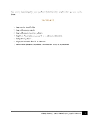 2Cabinet Rostaing – 1 Rue Fontaine l’épine, 25 503 MORTEAU
Nous sommes à votre disposition pour vous fournir toute information complémentaire que vous pourriez
désirer.
Sommaire
1- La prévention des difficultés
2- La procédure de sauvegarde
3- La procédure de redressement judiciaire
4- La période d’observation en sauvegarde ou en redressement judiciaire
5- La liquidation judiciaire
6- Disposition nouvelles affectant les créanciers
7- Modificiation apportées au régime des sanctions et des actions en responsabilité
 