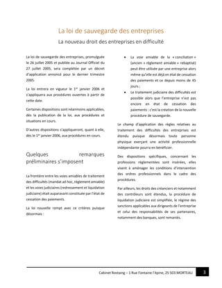 3Cabinet Rostaing – 1 Rue Fontaine l’épine, 25 503 MORTEAU
La loi de sauvegarde des entreprises
La nouveau droit des entreprises en difficulté
La loi de sauvegarde des entreprises, promulguée
le 26 juillet 2005 et publiée au Journal Officiel du
27 juillet 2005, sera complétée par un décret
d’application annoncé pour le dernier trimestre
2005.
La loi entrera en vigueur le 1er
janvier 2006 et
s’appliquera aux procédures ouvertes à partir de
cette date.
Certaines dispositions sont néanmoins applicables,
dès la publication de la loi, aux procédures et
situations en cours.
D’autres dispositions s’appliqueront, quant à elle,
dès le 1er
janvier 2006, aux procédures en cours.
Quelques remarques
préliminaires s’imposent
La frontière entre les voies amiables de traitement
des difficultés (mandat ad hoc, règlement amiable)
et les voies judiciaires (redressement et liquidation
judiciaire) était auparavant constituée par l’état de
cessation des paiements.
La loi nouvelle rompt avec ce critères puisque
désormais :
 La voie amiable de la « conciliation »
(ancien « règlement amiable » rebaptisé)
peut être utilisée par une entreprise alors
même qu’elle est déjà en état de cessation
des paiements et ce depuis moins de 45
jours ;
 Le traitement judiciaire des difficultés est
possible alors que l’entreprise n’est pas
encore en état de cessation des
paiements : c’est la création de la nouvelle
procédure de sauvegarde.
Le champ d’application des règles relatives au
traitement des difficultés des entreprises est
étendu puisque désormais toute personne
physique exerçant une activité professionnelle
indépendante pourra en bénéficier.
Des dispositions spécifiques, concernant les
professions réglementées sont insérées, elles
visent à aménager les conditions d’intervention
des ordres professionnels dans le cadre des
procédures.
Par ailleurs, les droits des créanciers et notamment
des contrôleurs sont étendus, la procédure de
liquidation judiciaire est simplifiée, le régime des
sanctions applicables aux dirigeants de l’entreprise
et celui des responsabilités de ses partenaires,
notamment des banques, sont remaniés.
 