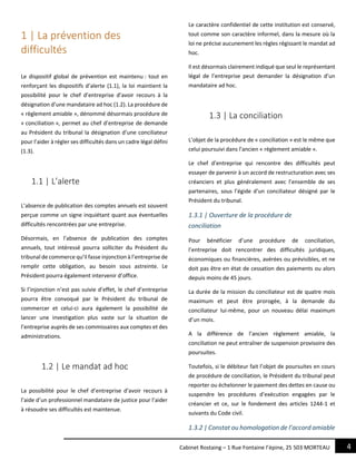 4Cabinet Rostaing – 1 Rue Fontaine l’épine, 25 503 MORTEAU
1 | La prévention des
difficultés
Le dispositif global de prévention est maintenu : tout en
renforçant les dispositifs d’alerte (1.1), la loi maintient la
possibilité pour le chef d’entreprise d’avoir recours à la
désignation d’une mandataire ad hoc (1.2). La procédure de
« règlement amiable », dénommé désormais procédure de
« conciliation », permet au chef d’entreprise de demande
au Président du tribunal la désignation d’une conciliateur
pour l’aider à régler ses difficultés dans un cadre légal défini
(1.3).
1.1 | L’alerte
L’absence de publication des comptes annuels est souvent
perçue comme un signe inquiétant quant aux éventuelles
difficultés rencontrées par une entreprise.
Désormais, en l’absence de publication des comptes
annuels, tout intéressé pourra solliciter du Président du
tribunal de commerce qu’il fasse injonction à l’entreprise de
remplir cette obligation, au besoin sous astreinte. Le
Président pourra également intervenir d’office.
Si l’injonction n’est pas suivie d’effet, le chef d’entreprise
pourra être convoqué par le Président du tribunal de
commercer et celui-ci aura également la possibilité de
lancer une investigation plus vaste sur la situation de
l’entreprise auprès de ses commissaires aux comptes et des
administrations.
1.2 | Le mandat ad hoc
La possibilité pour le chef d’entreprise d’avoir recours à
l’aide d’un professionnel mandataire de justice pour l’aider
à résoudre ses difficultés est maintenue.
Le caractère confidentiel de cette institution est conservé,
tout comme son caractère informel, dans la mesure où la
loi ne précise aucunement les règles régissant le mandat ad
hoc.
Il est désormais clairement indiqué que seul le représentant
légal de l’entreprise peut demander la désignation d’un
mandataire ad hoc.
1.3 | La conciliation
L’objet de la procédure de « conciliation » est le même que
celui poursuivi dans l’ancien « règlement amiable ».
Le chef d’entreprise qui rencontre des difficultés peut
essayer de parvenir à un accord de restructuration avec ses
créanciers et plus généralement avec l’ensemble de ses
partenaires, sous l’égide d’un conciliateur désigné par le
Président du tribunal.
1.3.1 | Ouverture de la procédure de
conciliation
Pour bénéficier d’une procédure de conciliation,
l’entreprise doit rencontrer des difficultés juridiques,
économiques ou financières, avérées ou prévisibles, et ne
doit pas être en état de cessation des paiements ou alors
depuis moins de 45 jours.
La durée de la mission du conciliateur est de quatre mois
maximum et peut être prorogée, à la demande du
conciliateur lui-même, pour un nouveau délai maximum
d’un mois.
A la différence de l’ancien règlement amiable, la
conciliation ne peut entraîner de suspension provisoire des
poursuites.
Toutefois, si le débiteur fait l’objet de poursuites en cours
de procédure de conciliation, le Président du tribunal peut
reporter ou échelonner le paiement des dettes en cause ou
suspendre les procédures d’exécution engagées par le
créancier et ce, sur le fondement des articles 1244-1 et
suivants du Code civil.
1.3.2 | Constat ou homologation de l’accord amiable
 