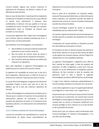 5Cabinet Rostaing – 1 Rue Fontaine l’épine, 25 503 MORTEAU
L’accord amiable, négocié avec certains créanciers et
partenaires de l’entreprise, est destiné à mettre fin aux
difficultés de cette dernière.
Dans un souci de discrétion, l’accord peut être simplement
constaté par le Président du tribunal (ce qui a pour effet de
lui donner force exécutoires). Il demeure alors
confidentielle, la décision n’est pas publiée et n’est pas
susceptible de recours. On peut s’interroger sur le pouvoir
d’appréciation laissé au Président du tribunal pour
constater ou non l’accord.
L’accord peut également faire l’objet d’une homologation
par le tribunal, selon les conditions précisées par la loi : il
acquiert alors une force particulière.
Pour bénéficier d’une homologation, il est nécessaire :
 Que le débiteur ne soit pas en état de cessation des
paiements ou que l’accord y mette fin ;
 Que les termes de l’accord soient de nature à
assurer la pérennité de l’activité de l’entreprise ;
 Que l’accord ne porte pas atteinte aux intérêts des
créanciers non signataires.
Dans cette hypothèse, le jugement d’homologation est
publié (mais pas le contenu de l’accord lui-même).
Ce jugement est susceptible de recours par la voie de la
tierce opposition, effectuée dans un délai de 10 jours et
émanant d’un créancier n’ayant pas pris parti à l’accord.
En cas de refus d’homologation, le jugement du tribunal est
susceptible d’appel (a priori aussi bien de la part du
débiteur que de la part des créanciers signataires de
l’accord).
Le refus d’homologation du protocole de conciliation par le
tribunal pourra conduire à l’ouverture d’une procédure de
redressement judiciaire de l’entreprise, si l’état de
cessation des paiements est avéré, ou à l’ouverture d’une
liquidation judiciaire, si le redressement est manifestement
impossible.
1.3.3 | Contenu et portée de l’accord homologué
L’accord de conciliation est essentiellement un accord de
restructuration de dettes assorti éventuellement de
dispositions sur la restructuration économique et sociale de
l’entreprise.
Dans le cadre de la conciliation, les créanciers publics,
sociaux et fiscaux peuvent désormais, au même titre que les
autres créanciers, non seulement accorder des délais de
paiement mais surtout, et c’est une innovation intéressante,
accorder des remises de dettes.
L’accord homologué suspend les actions et poursuites
individuelles pour les créances dont il l’objet.
Les cautions et garants autonomes personnes physiques ou
morales peuvent se prévaloir des dispositions de l’accord
homologué.
L’inexécution de l’accord entraîne sa résolution qui peut
être demandée par toute partie à l’accord.
Si l’entreprise est alors en état de cessation des paiements
faute d’avoir obtenue au cas par cas des remises de dettes
ou des apports de nouveaux capitaux, elle fera l’objet d’un
redressement ou d’une liquidation judiciaire.
Le jugement d’homologation a également pour effet de
fixer, autorité de chose jugée, la date de cessation des
paiements. En effet, le législateur a prévu qu’il n’est pas
possible, en cas de redressement ou liquidation judiciaire
ultérieure, de faire remonter la date de cessation des
paiements avant la date à laquelle le jugement
d’homologation est devenu définitif (sauf en cas de fraude).
Il s’agit là d’un élément renforçant substantiellement la
sécurité juridique attachée à la conclusion d’un tel accord.
La loi institue également ce que l’on appelle généralement
le privilège de la « new money » (ou « argent frais »).
Les personnes qui, en vue d’assurer la poursuite de l’activité
de l’entreprise et sa pérennité, ont consenti dans l’accord
homologué un nouvel apport en trésorerie ou ont fourni un
nouveau bien ou service à l’entreprise, bénéficient d’un
nouveau privilège sur leurs créances ou sur le prix de bien
ou de la prestation de services.
Encore faut-il que ces créances soient mentionnées dans
l’accord homologué. En l’absence d’homologation, il n’y
aura donc pas de privilège.
 