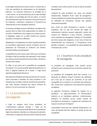 6Cabinet Rostaing – 1 Rue Fontaine l’épine, 25 503 MORTEAU
Ce privilège intéressant est amené à jouer si survient par la
suite une procédure de redressement ou de liquidation
judiciaire : les créanciers détenteurs du privilège de la
« new money » ne seront primés que par le super privilège
des salariés et le privilège des frais de justice ; ils seront
donc désintéressés avant les créanciers sociaux et fiscaux et
les créanciers « méritants » postérieurs à l’ouverture du
redressement ou de la liquidation judiciaire.
Ce nouveau privilège ne pourra bénéficier aux apports des
associés dans le cadre d’une augmentation du capital. En
revanche, il bénéficiera à leurs apports en compte-courant.
Le législateur espère ici un effet incitatif aux concours
accordés à l’entreprise en difficulté.
Globalement, les dispositions de cette nouvelle procédure
de conciliation apparaissent comme incitatives pour les
partenaires de l’entreprise et conférant une meilleur
sécurité juridique aux participants.
La possibilité d’y avoir recours alors même que l’entreprise
est déjà en état de cessation des paiements a été critiqué
par certains comme pouvant être source d’abus. Elle doit au
contraire être saluée.
En effet, ce qui prime est la possibilité de sauvegarder
l’entreprise. Si un accord amiable apparaît possible pour ce
faire, il apparaît judicieux de le tenter. Il s’agit d’une
approche pragmatique bienvenue.
Sans doute les Présidents de tribunaux devront-ils s’assurer,
avant d’accorder le bénéfice de cette procédure à une
entreprise qui est déjà en état de cessation des paiements,
que cette dernière présente des chance sérieuse de
parvenir à un tel accord avec ses créanciers.
2 | La procédure de
sauvegarde
Il s’agit en quelque sorte d’une procédure de
« redressement judiciaire anticipé » : l’idée est de
permettre à une entreprise de bénéficier de l’ensemble des
règles de protection attachées au redressement judiciaire,
notamment, la suspension des poursuites et le gel du passif
corrélatif, avant même qu’elle ne soit en état de cessation
des paiements.
L’objectif de cette procédure est, après une période
d’observation, l’adoption d’une « plan de sauvegarde »
visant à empêcher la cessation des paiements et à résoudre
les difficultés de l’entreprise, lorsque cela apparaît
sérieusement possible.
Pour inciter les chefs d’entreprise à recourir à cette
procédure, elle n’a pas été assortie des règles du
redressement judiciaire pouvant apparaître comme des
mesures de « défiance » à leurs encontre : l’ouverture
d’une procédure de sauvegarde n’implique ni l’incessibilité
des titres sociaux des dirigeants, ni leur mise à l’écart de
l’administration de l’entreprise, ni l’instauration d’une
période « suspecte », ni la possibilité de reprise globale de
l’entreprise par un tiers.
2.1 | Ouverture d’une procédure
de sauvegarde
La procédure de sauvegarde n’est ouverte qu’aux
entreprises qui ne sont pas encore en état de cessation des
paiements.
La procédure de sauvegarde peut être ouverte à la
demande du débiteur lorsqu’il rencontre des difficultés
qu’il n’est pas en mesure de surmonter et qui sont
susceptibles de la conduire à la cessation des paiements.
Elle résulte donc uniquement d’une démarche volontaire
du débiteur.
Le jugement d’ouverture désigne les organes de la
procédure : un juge-commissaire, un administrateur
judiciaire et un mandataire judiciaire. L’administrateur
judiciaire n’a toutefois qu’une simple mission de
surveillance et d’assistance : la gestion de l’entreprise est
toujours assurée par le dirigeant.
La procédure s’ouvre par une « période d’observation » au
cours de laquelle doit être élaboré un projet de plan de
sauvegarde.
 