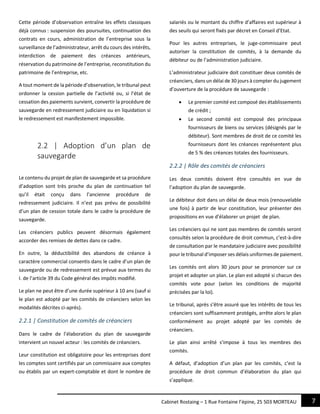 7Cabinet Rostaing – 1 Rue Fontaine l’épine, 25 503 MORTEAU
Cette période d’observation entraîne les effets classiques
déjà connus : suspension des poursuites, continuation des
contrats en cours, administration de l’entreprise sous la
surveillance de l’administrateur, arrêt du cours des intérêts,
interdiction de paiement des créances antérieurs,
réservation du patrimoine de l’entreprise, reconstitution du
patrimoine de l’entreprise, etc.
A tout moment de la période d’observation, le tribunal peut
ordonner la cession partielle de l’activité ou, si l’état de
cessation des paiements survient, convertir la procédure de
sauvegarde en redressement judiciaire ou en liquidation si
le redressement est manifestement impossible.
2.2 | Adoption d’un plan de
sauvegarde
Le contenu du projet de plan de sauvegarde et sa procédure
d’adoption sont très proche du plan de continuation tel
qu’il était conçu dans l’ancienne procédure de
redressement judiciaire. Il n’est pas prévu de possibilité
d’un plan de cession totale dans le cadre la procédure de
sauvegarde.
Les créanciers publics peuvent désormais également
accorder des remises de dettes dans ce cadre.
En outre, la déductibilité des abandons de créance à
caractère commercial consentis dans le cadre d’un plan de
sauvegarde ou de redressement est prévue aux termes du
I. de l’article 39 du Code général des impôts modifié.
Le plan ne peut être d’une durée supérieur à 10 ans (sauf si
le plan est adopté par les comités de créanciers selon les
modalités décrites ci-après).
2.2.1 | Constitution de comités de créanciers
Dans le cadre de l’élaboration du plan de sauvegarde
intervient un nouvel acteur : les comités de créanciers.
Leur constitution est obligatoire pour les entreprises dont
les comptes sont certifiés par un commissaire aux comptes
ou établis par un expert-comptable et dont le nombre de
salariés ou le montant du chiffre d’affaires est supérieur à
des seuils qui seront fixés par décret en Conseil d’Etat.
Pour les autres entreprises, le juge-commissaire peut
autoriser la constitution de comités, à la demande du
débiteur ou de l’administration judiciaire.
L’administrateur judiciaire doit constituer deux comités de
créanciers, dans un délai de 30 jours à compter du jugement
d’ouverture de la procédure de sauvegarde :
 Le premier comité est composé des établissements
de crédit ;
 Le second comité est composé des principaux
fournisseurs de biens ou services (désignés par le
débiteur). Sont membres de droit de ce comité les
fournisseurs dont les créances représentent plus
de 5 % des créances totales des fournisseurs.
2.2.2 | Rôle des comités de créanciers
Les deux comités doivent être consultés en vue de
l’adoption du plan de sauvegarde.
Le débiteur doit dans un délai de deux mois (renouvelable
une fois) à partir de leur constitution, leur présenter des
propositions en vue d’élaborer un projet de plan.
Les créanciers qui ne sont pas membres de comités seront
consultés selon la procédure de droit commun, c’est-à-dire
de consultation par le mandataire judiciaire avec possibilité
pour le tribunal d’imposer ses délais uniformes de paiement.
Les comités ont alors 30 jours pour se prononcer sur ce
projet et adopter un plan. Le plan est adopté si chacun des
comités vote pour (selon les conditions de majorité
précisées par la loi).
Le tribunal, après s’être assuré que les intérêts de tous les
créanciers sont suffisamment protégés, arrête alors le plan
conformément au projet adopté par les comités de
créanciers.
Le plan ainsi arrêté s’impose à tous les membres des
comités.
A défaut, d’adoption d’un plan par les comités, c’est la
procédure de droit commun d’élaboration du plan qui
s’applique.
 