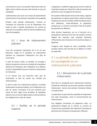 9Cabinet Rostaing – 1 Rue Fontaine l’épine, 25 503 MORTEAU
commissaire) et ouvre une période d’observation dont les
règles sont les mêmes que pour celle ouverte au cours de
sauvegarde.
L’administrateur peut avoir une mission de représentation
contrairement à ce qui prévaut en procédure de sauvegarde.
Pendant cette période d’observation, l’activité de
l’entreprise est continuée en vue de l’élaboration d’un
projet de plan à laquelle participeront les comités de
créanciers, le cas échéant, selon les mêmes modalités qu’en
cours de sauvegarde.
3.2 | Issue de redressement
judiciaire
L’une des innovations importantes de la loi est que,
désormais, l’objet de la procédure de redressement
judiciaire est uniquement l’élaboration d’un plan de
continuation.
Le plan de cession, totale, ou partielle, est envisagé à
présent uniquement comme une modalité de la liquidation
judiciaire de l’entreprise, dans l’hypothèse où le débiteur
est dans l’impossibilité d’assurer lui-même le redressement
de l’entreprise.
La loi institue ainsi une hiérarchie entre plan de
continuation et plan de cession qui n’existait pas
antérieurement.
Si, dans le cadre d’un redressement judiciaire, la période
d’observation ne permet d’aboutir, qu’à l’élaboration d’un
plan de cession, l’entreprise n’est pas contrainte pour
autant de faire l’objet d’une procédure de liquidation
judiciaire mais ce sont les règles propres à cette procédures
qui s’appliqueront au plan de cession.
3.3 | Nullités de la période
suspecte
Le législateur a modifié les règles gouvernant les nullités de
la période suspecte qui s’étend de la date de cessation des
paiements au jour du jugement d’ouverture.
De nouvelle nullités de plein droit one été créées, s’agissant
des opérations sur options (autorisations, levées et revente
d’options) ainsi que de nouvelles nullités facultatives (avis à
tiers détenteurs, saisies-attribution et oppositions
pratiqués par un créancier connaissant l’état de cessation
des paiements du débiteur).
Cette dernière dispositions, qui va à l’encontre de la
jurisprudence antérieure de la Cour de cassation, favorise
l’égalité des créanciers mais amoindrit clairement
l’efficacité des voies d’exécution et la sécurité juridique s’y
apportant.
L’exigence selon laquelle les actes susceptibles d’être
annulées doivent avoir été faits par le débiteur lui-même
est supprimée.
4 | La période d’observation
en sauvegarde ou en
redressement judiciaire
4.1 | Déroulement de la période
d’observation
Aussi bien en sauvegarde qu’en redressement judiciaire,
l’activité de l’entreprise est poursuivie pendant la période
d’observation : durant cette période, l’entreprise élabore
un projet de plan.
La préparation du plan doit être précédée de l’élaboration
d’un bilan économique, social et environnemental par
l’administrateur.
Une obligation d’inventaire est également créée : un
professionnel désigné par le tribunal au moment de
l’ouverture de la procédure doit répertorier l’ensemble du
patrimoine de l’entreprise et des garanties l’affectant.
 