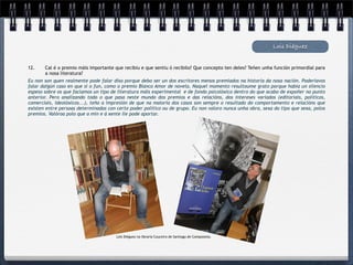 Lois Diéguez


12.    Cal é o premio máis importante que recibiu e que sentiu ó recibilo? Que concepto ten deles? Teñen unha función primordial para
       a nosa literatura?
Eu non son quen realmente pode falar diso porque debo ser un dos escritores menos premiados na historia da nosa nación. Poderíavos
falar dalgún caso en que si o fun, como o premio Blanco Amor de novela. Naquel momento resultoume grato porque había un silencio
espeso sobre os que facíamos un tipo de literatura máis experimental e de fondo psicolóxico dentro do que acabo de expoñer no punto
anterior. Pero analizando todo o que pasa neste mundo dos premios e das relacións, dos intereses variados (editoriais, políticos,
comerciais, ideolóxicos...), teño a impresión de que na maioría dos casos son sempre o resultado do comportamento e relacións que
existen entre persoas determinadas con certo poder político ou de grupo. Eu non valoro nunca unha obra, sexa do tipo que sexa, polos
premios. Valóroa polo que a min e á xente lle pode aportar.




                                       Lois Diéguez na libraría Couceiro de Santiago de Compostela.
 