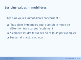 1111
Les plus-values immobilières concernent :
 Tous biens immeubles quel que soit le mode de
détention transparent fiscalement
 Y compris les droits sur ces biens (SCPI par exemple)
 Les terrains à bâtir ou non
Les plus-values immobilières
29/01/2016 COOC Loi de finances 2016
 