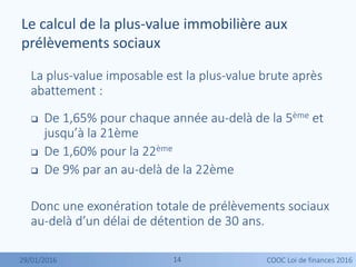 1414
La plus-value imposable est la plus-value brute après
abattement :
 De 1,65% pour chaque année au-delà de la 5ème et
jusqu’à la 21ème
 De 1,60% pour la 22ème
 De 9% par an au-delà de la 22ème
Donc une exonération totale de prélèvements sociaux
au-delà d’un délai de détention de 30 ans.
Le calcul de la plus-value immobilière aux
prélèvements sociaux
29/01/2016 COOC Loi de finances 2016
 