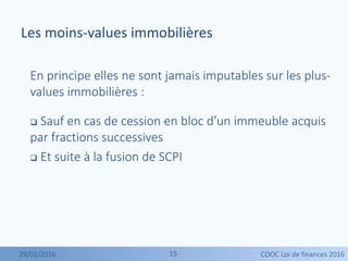 1515
En principe elles ne sont jamais imputables sur les plus-
values immobilières :
 Sauf en cas de cession en bloc d’un immeuble acquis
par fractions successives
 Et suite à la fusion de SCPI
Les moins-values immobilières
29/01/2016 COOC Loi de finances 2016
 