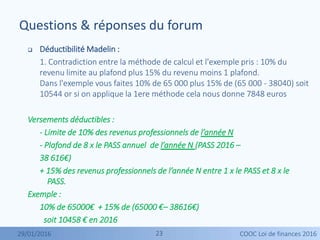 2323
 Déductibilité Madelin :
1. Contradiction entre la méthode de calcul et l'exemple pris : 10% du
revenu limite au plafond plus 15% du revenu moins 1 plafond.
Dans l'exemple vous faites 10% de 65 000 plus 15% de (65 000 - 38040) soit
10544 or si on applique la 1ere méthode cela nous donne 7848 euros
Versements déductibles :
- Limite de 10% des revenus professionnels de l’année N
- Plafond de 8 x le PASS annuel de l’année N (PASS 2016 –
38 616€)
+ 15% des revenus professionnels de l’année N entre 1 x le PASS et 8 x le
PASS.
Exemple :
10% de 65000€ + 15% de (65000 €– 38616€)
soit 10458 € en 2016
Questions & réponses du forum
29/01/2016 COOC Loi de finances 2016
 