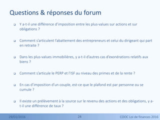 2424
 Y a-t-il une différence d’imposition entre les plus-values sur actions et sur
obligations ?
 Comment s’articulent l’abattement des entrepreneurs et celui du dirigeant qui part
en retraite ?
 Dans les plus-values immobilières, y a-t-il d’autres cas d’exonérations relatifs aux
biens ?
 Comment s’articule le PERP et l’ISF au niveau des primes et de la rente ?
 En cas d’imposition d’un couple, est-ce que le plafond est par personne ou se
cumule ?
 Il existe un prélèvement à la source sur le revenu des actions et des obligations, y a-
t-il une différence de taux ?
Questions & réponses du forum
29/01/2016 COOC Loi de finances 2016
 