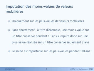 44
 Uniquement sur les plus-values de valeurs mobilières
 Sans abattement : à titre d’exemple, une moins-value sur
un titre conservé pendant 10 ans s’impute donc sur une
plus-value réalisée sur un titre conservé seulement 2 ans
 Le solde est reportable sur les plus-values pendant 10 ans
Imputation des moins-values de valeurs
mobilières
29/01/2016 COOC Loi de finances 2016
 