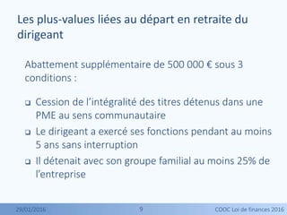 99
Abattement supplémentaire de 500 000 € sous 3
conditions :
 Cession de l’intégralité des titres détenus dans une
PME au sens communautaire
 Le dirigeant a exercé ses fonctions pendant au moins
5 ans sans interruption
 Il détenait avec son groupe familial au moins 25% de
l’entreprise
Les plus-values liées au départ en retraite du
dirigeant
29/01/2016 COOC Loi de finances 2016
 