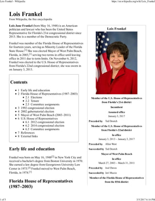 Lois Frankel
Member of the U.S. House of Representatives
from Florida's 21st district
Incumbent
Assumed office
January 3, 2017
Preceded by Ted Deutch
Member of the U.S. House of Representatives
from Florida's 22nd district
In office
January 3, 2013 – January 3, 2017
Preceded by Allen West
Succeeded by Ted Deutch
Mayor of West Palm Beach
In office
March 27, 2003 – March 31, 2011
Preceded by Joel Daves
Succeeded by Jeri Muoio
Member of the Florida House of Representatives
from the 85th district
Lois Frankel
From Wikipedia, the free encyclopedia
Lois Jane Frankel (born May 16, 1948) is an American
politician and lawyer who has been the United States
Representative for Florida's 21st congressional district since
2013. She is a member of the Democratic Party.
Frankel was member of the Florida House of Representatives
for fourteen years, serving as Minority Leader of the Florida
State House.[1] She was elected Mayor of West Palm Beach,
Florida, in 2003,[1] serving two terms in office until leaving
office in 2011 due to term limits. On November 6, 2012,
Frankel was elected to the U.S. House of Representatives
from Florida's 22nd congressional district; she was sworn in
on January 3, 2013.
Contents
1 Early life and education
2 Florida House of Representatives (1987–2003)
2.1 Elections
2.2 Tenure
2.3 Committee assignments
3 1992 congressional election
4 2002 gubernatorial election
5 Mayor of West Palm Beach (2003–2011)
6 U.S. House of Representatives
6.1 2012 congressional election
6.2 2014 congressional election
6.3 Committee assignments
7 References
8 External links
Early life and education
Frankel was born on May 16, 1948[2] in New York City and
received a bachelor's degree from Boston University in 1970.
She earned a law degree from Georgetown University Law
Center in 1973.[3] Frankel moved to West Palm Beach,
Florida, in 1974.[1]
Florida House of Representatives
(1987–2003)
Lois Frankel - Wikipedia https://en.wikipedia.org/wiki/Lois_Frankel
1 of 5 3/5/2017 6:16 PM
 