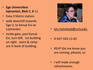 • Ege Universitesi
  lojmanlari, Blok C, # 11.
• Evka 3 Metro station.
• walk downhill towards
  Ege U, to Konuk Evi ve
  Lojmanlari.                    • lois.helmbold@unlv.edu
• inside gate, past Konuk
  Evi, turn left. 1st building   • 0-507-503-11-65
  on right. stairs & ramp
  are in back of building.
                                 • RSVP (let me know you
                                   are coming, please), so

                                 • I will make enough
                                   refreshments.
 