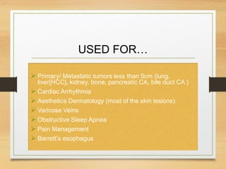 USED FOR…
 Primary/ Metastatic tumors less than 5cm (lung,
liver[HCC], kidney, bone, pancreatic CA, bile duct CA )
 Cardiac Arrhythmia
 Aesthetics Dermatology (most of the skin lesions)
 Varicose Veins
 Obstructive Sleep Apnea
 Pain Management
 Barrett’s esophagus
 