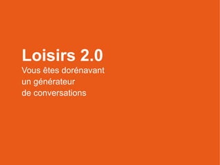 Loisirs 2.0
Vous êtes dorénavant
un générateur
de conversations
 
