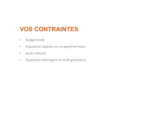 VOS CONTRAINTES
• Budget limité
• Population répartie sur un grand territoire
• Accès Internet
• Population hétérogène et multi génération
 