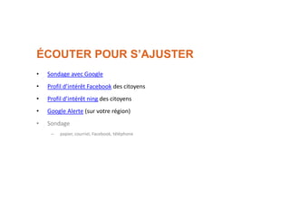 ÉCOUTER POUR S’AJUSTER
• Sondage avec Google
• Profil d’intérêt Facebook des citoyens
• Profil d’intérêt ning des citoyens
• Google Alerte (sur votre région)
• Sondage
– papier, courriel, Facebook, téléphone
 