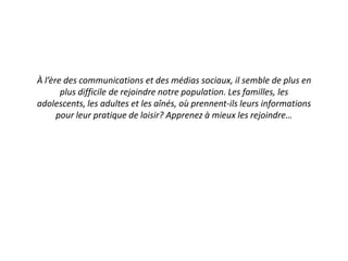 À l’ère des communications et des médias sociaux, il semble de plus en
plus difficile de rejoindre notre population. Les familles, les
adolescents, les adultes et les aînés, où prennent-ils leurs informations
pour leur pratique de loisir? Apprenez à mieux les rejoindre…
 